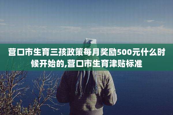 营口市生育三孩政策每月奖励500元什么时候开始的,营口市生育津贴标准