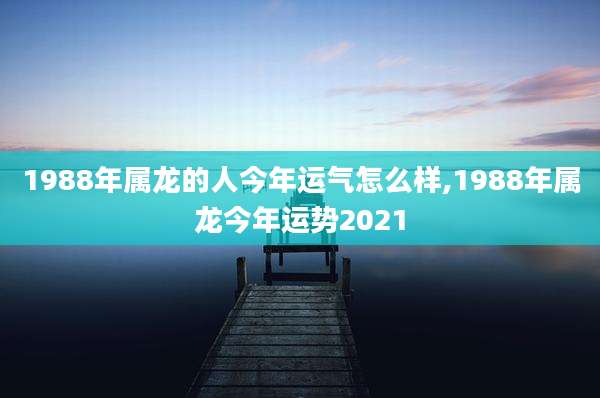 1988年属龙的人今年运气怎么样,1988年属龙今年运势2021