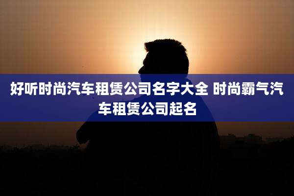 好听时尚汽车租赁公司名字大全 时尚霸气汽车租赁公司起名