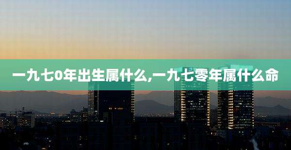 一九七0年出生属什么,一九七零年属什么命
