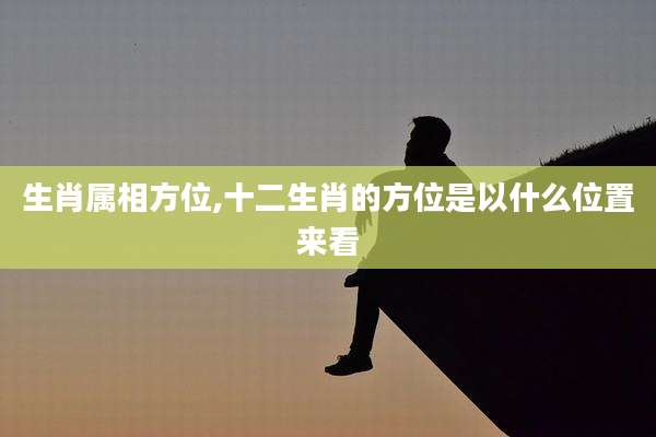 生肖属相方位,十二生肖的方位是以什么位置来看