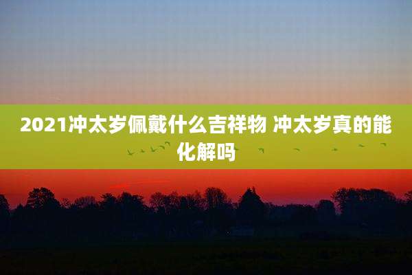 2021冲太岁佩戴什么吉祥物 冲太岁真的能化解吗