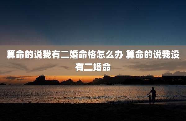 算命的说我有二婚命格怎么办 算命的说我没有二婚命
