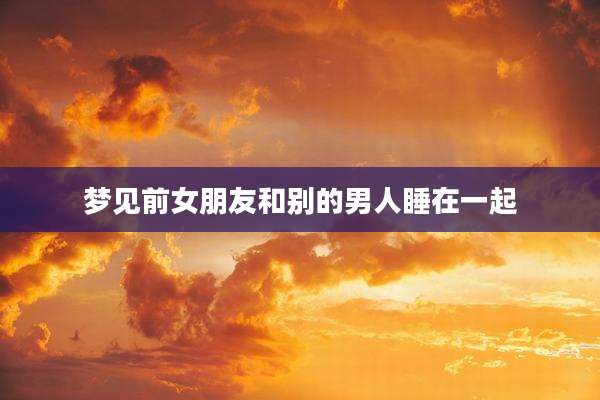 梦见前女朋友和别的男人睡在一起