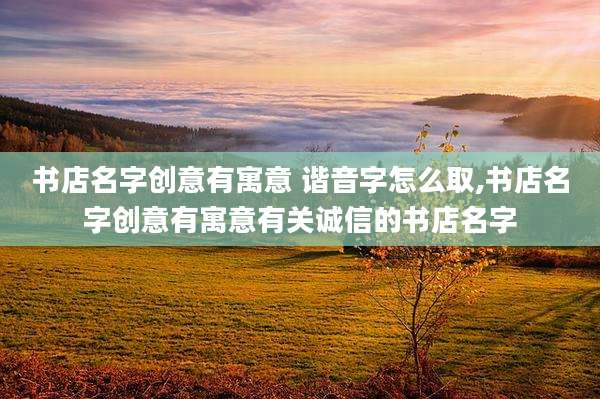 书店名字创意有寓意 谐音字怎么取,书店名字创意有寓意有关诚信的书店名字