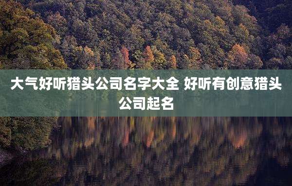 大气好听猎头公司名字大全 好听有创意猎头公司起名