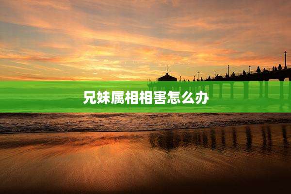 兄妹属相相害怎么办
