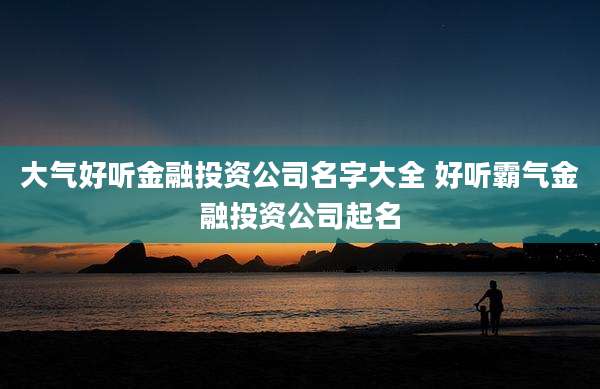 大气好听金融投资公司名字大全 好听霸气金融投资公司起名