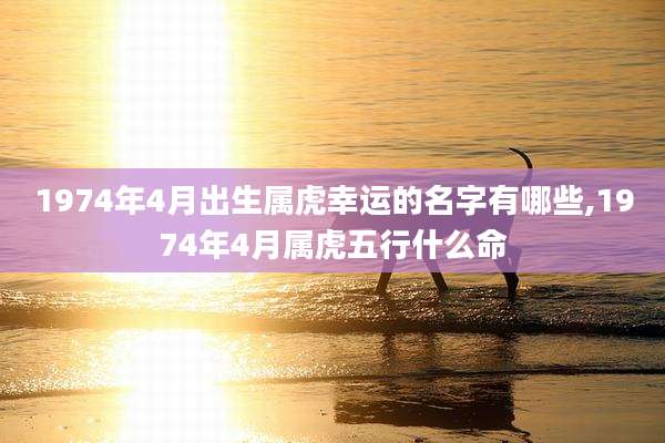 1974年4月出生属虎幸运的名字有哪些,1974年4月属虎五行什么命