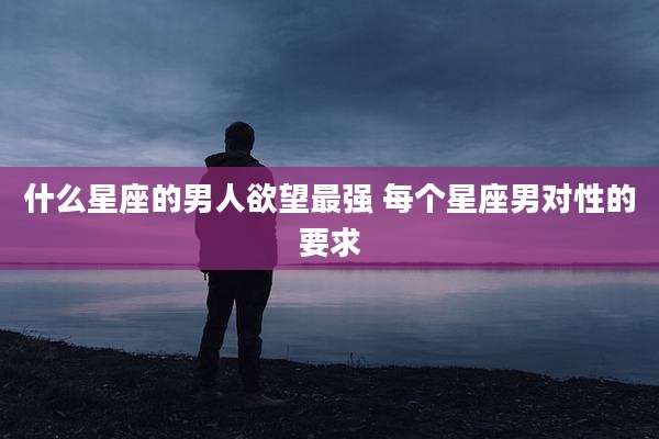 什么星座的男人欲望最强 每个星座男对性的要求