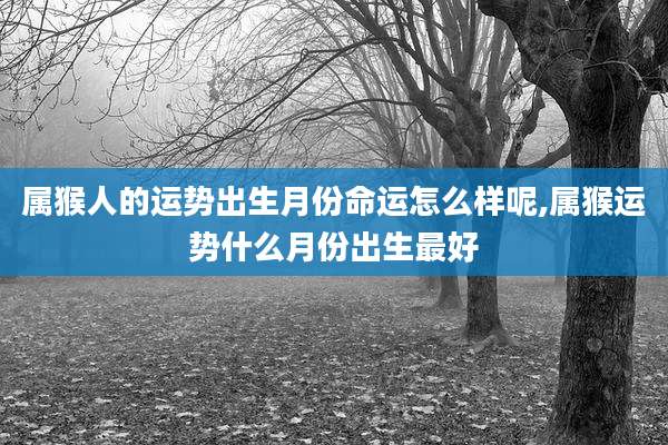 属猴人的运势出生月份命运怎么样呢,属猴运势什么月份出生最好