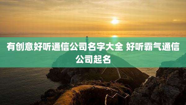 有创意好听通信公司名字大全 好听霸气通信公司起名