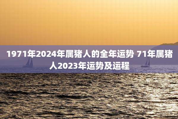 1971年2024年属猪人的全年运势 71年属猪人2023年运势及运程