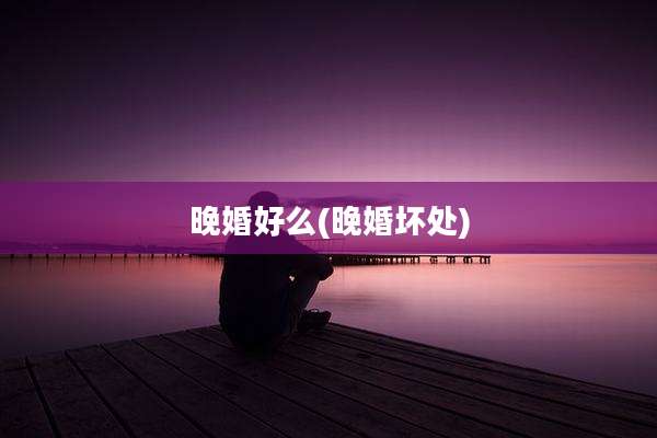 晚婚好么(晚婚坏处)