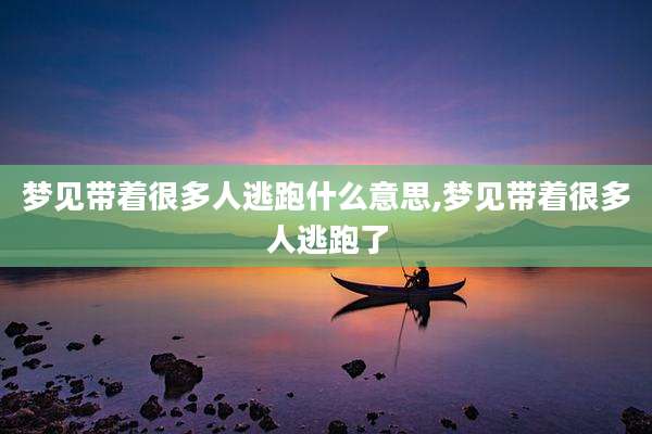 梦见带着很多人逃跑什么意思,梦见带着很多人逃跑了