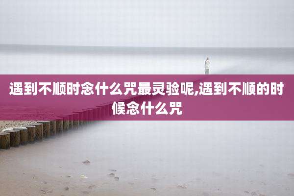 遇到不顺时念什么咒最灵验呢,遇到不顺的时候念什么咒