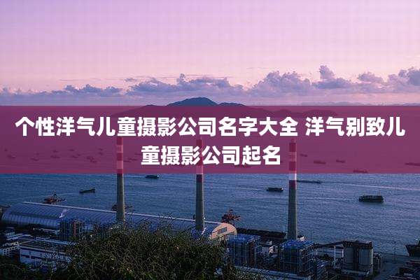 个性洋气儿童摄影公司名字大全 洋气别致儿童摄影公司起名