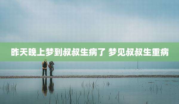 昨天晚上梦到叔叔生病了 梦见叔叔生重病