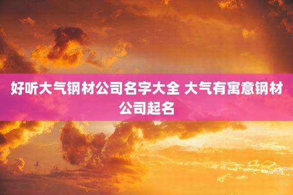 好听大气钢材公司名字大全 大气有寓意钢材公司起名