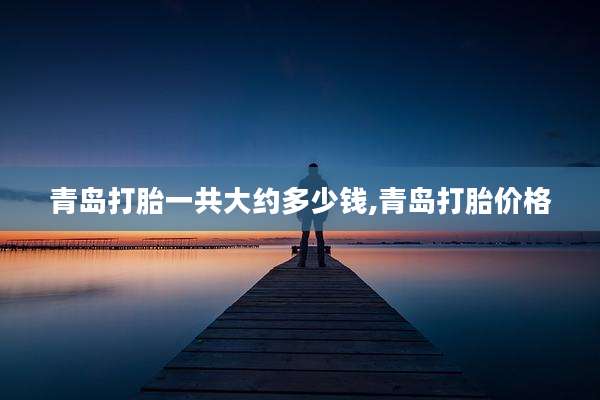 青岛打胎一共大约多少钱,青岛打胎价格