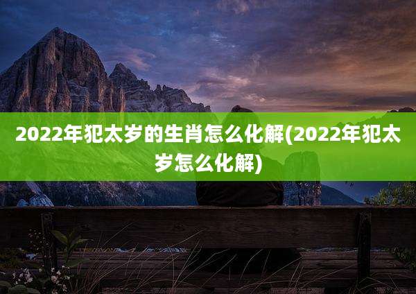 2022年犯太岁的生肖怎么化解(2022年犯太岁怎么化解)