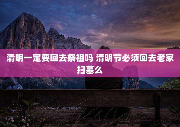 清明一定要回去祭祖吗 清明节必须回去老家扫墓么