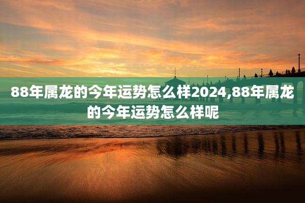 88年属龙的今年运势怎么样2024,88年属龙的今年运势怎么样呢