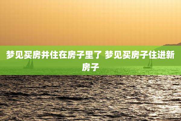 梦见买房并住在房子里了 梦见买房子住进新房子