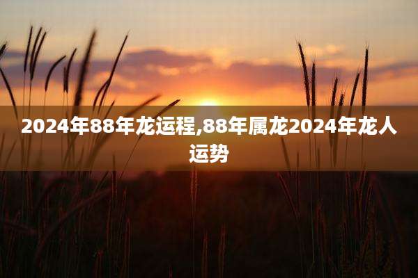 2024年88年龙运程,88年属龙2024年龙人运势