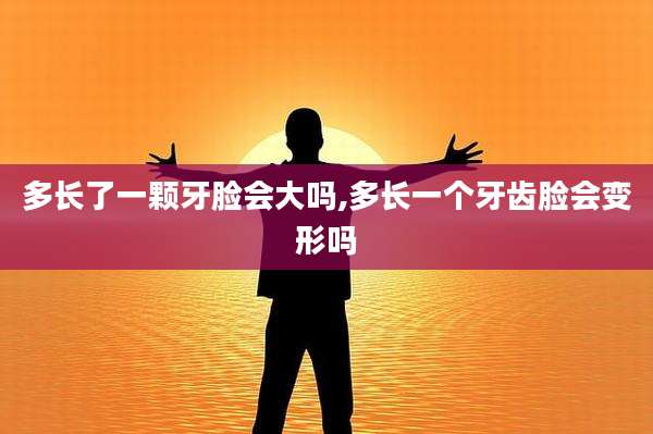多长了一颗牙脸会大吗,多长一个牙齿脸会变形吗