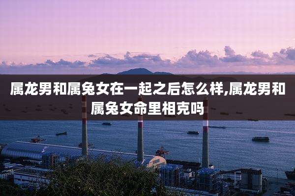 属龙男和属兔女在一起之后怎么样,属龙男和属兔女命里相克吗