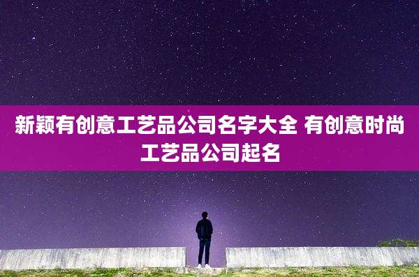 新颖有创意工艺品公司名字大全 有创意时尚工艺品公司起名
