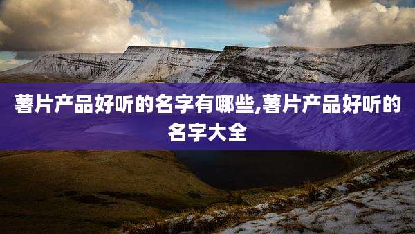 薯片产品好听的名字有哪些,薯片产品好听的名字大全