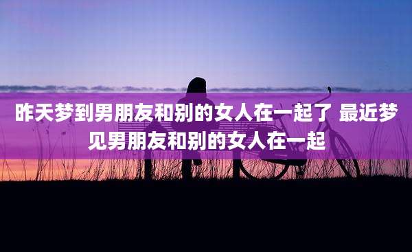昨天梦到男朋友和别的女人在一起了 最近梦见男朋友和别的女人在一起
