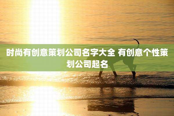时尚有创意策划公司名字大全 有创意个性策划公司起名
