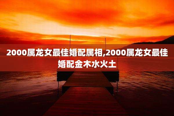 2000属龙女最佳婚配属相,2000属龙女最佳婚配金木水火土