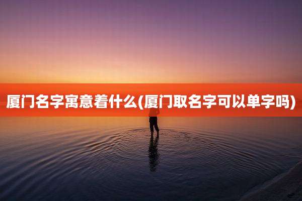 厦门名字寓意着什么(厦门取名字可以单字吗)