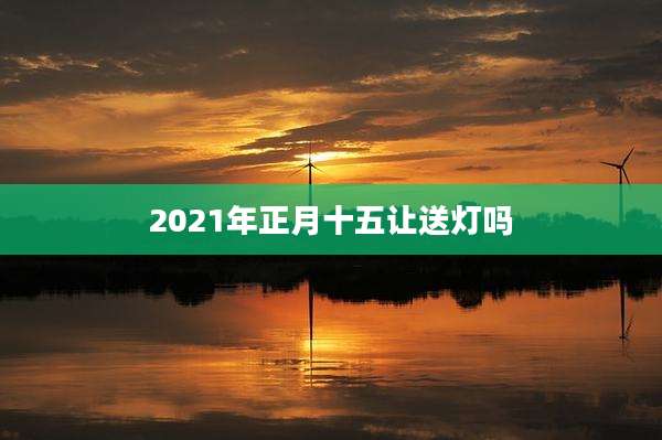 2021年正月十五让送灯吗