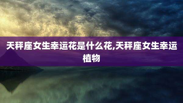 天秤座女生幸运花是什么花,天秤座女生幸运植物