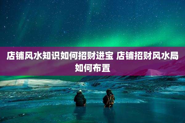 店铺风水知识如何招财进宝 店铺招财风水局如何布置