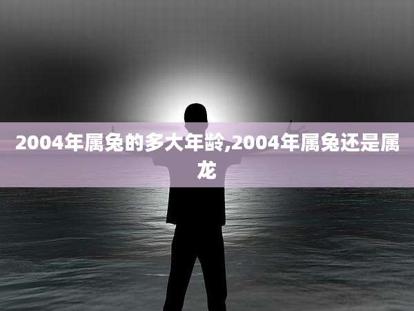 2004年属兔的多大年龄,2004年属兔还是属龙