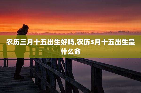农历三月十五出生好吗,农历3月十五出生是什么命