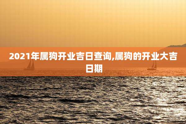 2021年属狗开业吉日查询,属狗的开业大吉日期