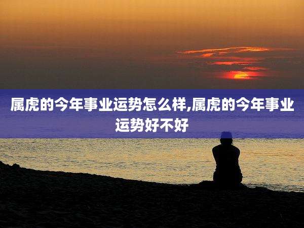 属虎的今年事业运势怎么样,属虎的今年事业运势好不好