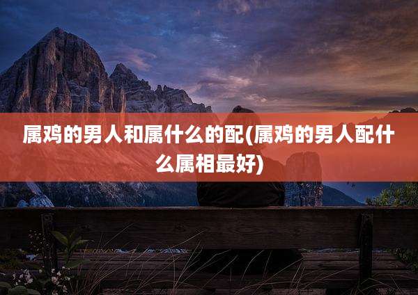 属鸡的男人和属什么的配(属鸡的男人配什么属相最好)