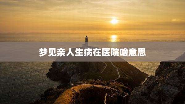 梦见亲人生病在医院啥意思