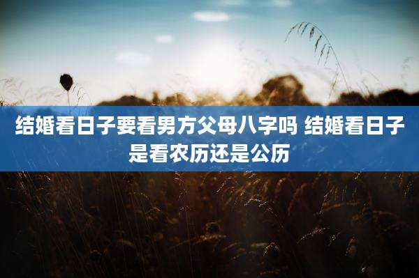 结婚看日子要看男方父母八字吗 结婚看日子是看农历还是公历