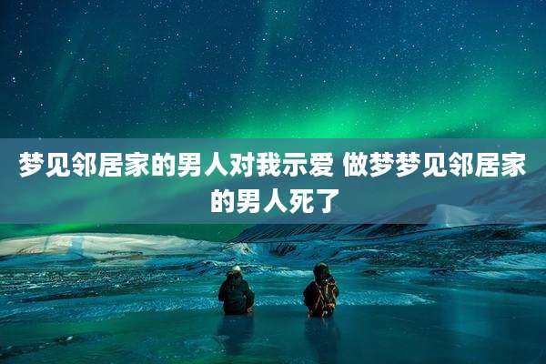 梦见邻居家的男人对我示爱 做梦梦见邻居家的男人死了
