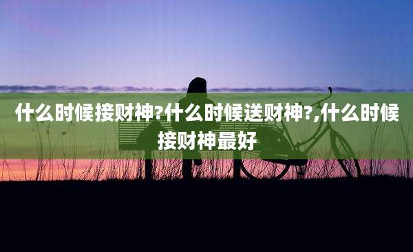 什么时候接财神?什么时候送财神?,什么时候接财神最好
