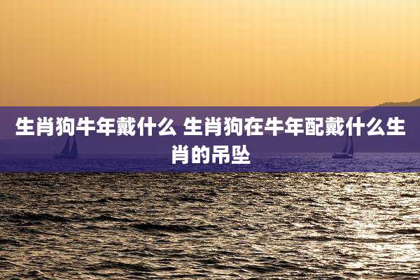 生肖狗牛年戴什么 生肖狗在牛年配戴什么生肖的吊坠